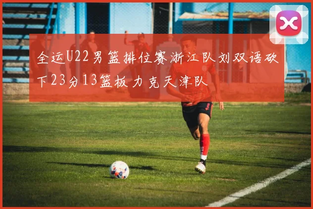 全运U22男篮排位赛浙江队刘双语砍下23分13篮板力克天津队