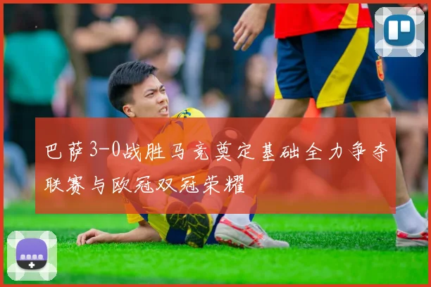 巴萨3-0战胜马竞奠定基础全力争夺联赛与欧冠双冠荣耀