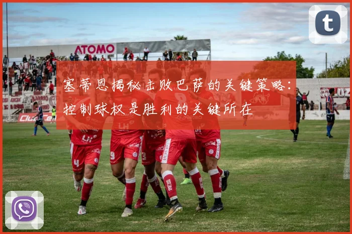 塞蒂恩揭秘击败巴萨的关键策略：控制球权是胜利的关键所在