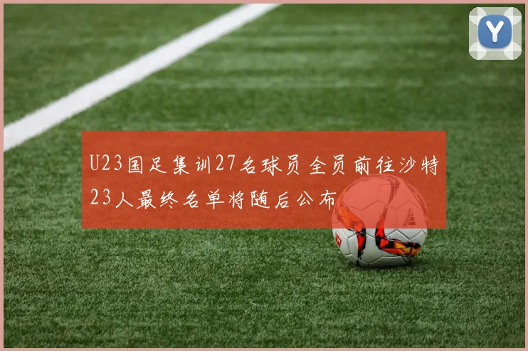 U23国足集训27名球员全员前往沙特23人最终名单将随后公布