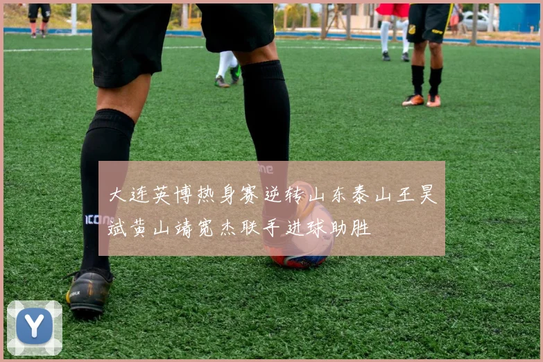 大连英博热身赛逆转山东泰山王昊斌黄山靖宽杰联手进球助胜