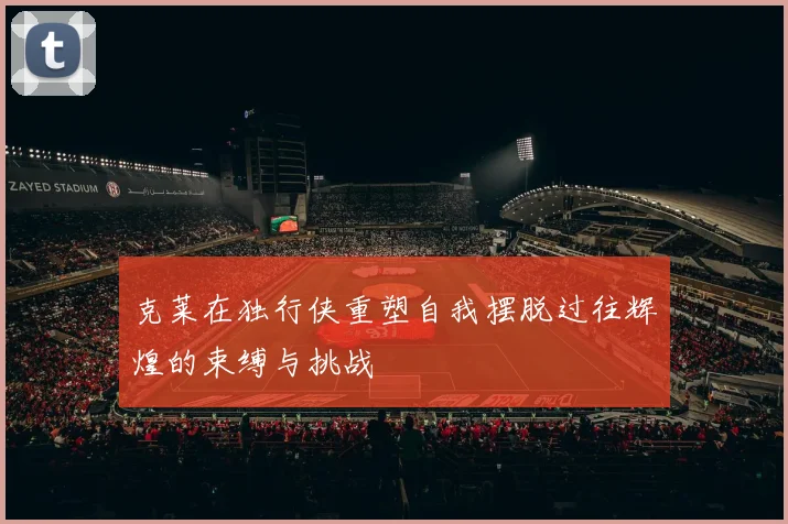 克莱在独行侠重塑自我摆脱过往辉煌的束缚与挑战