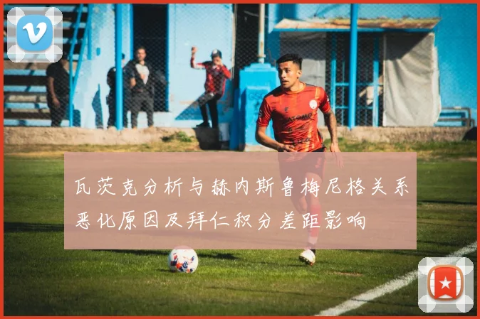 瓦茨克分析与赫内斯鲁梅尼格关系恶化原因及拜仁积分差距影响