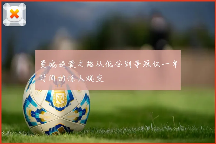 曼城逆袭之路从低谷到争冠仅一年时间的惊人蜕变