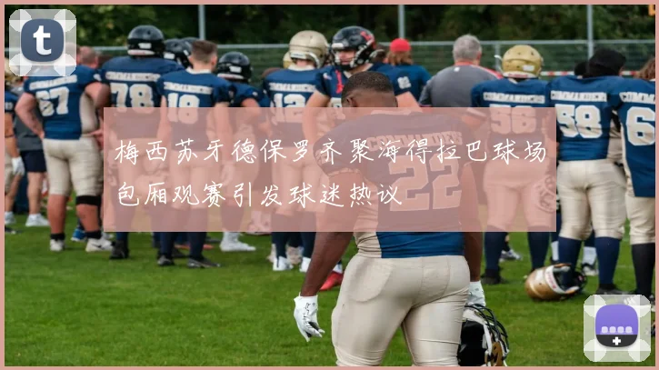 梅西苏牙德保罗齐聚海得拉巴球场包厢观赛引发球迷热议