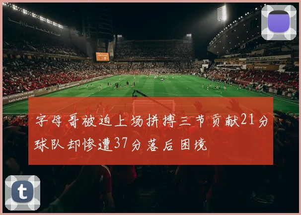 字母哥被迫上场拼搏三节贡献21分球队却惨遭37分落后困境