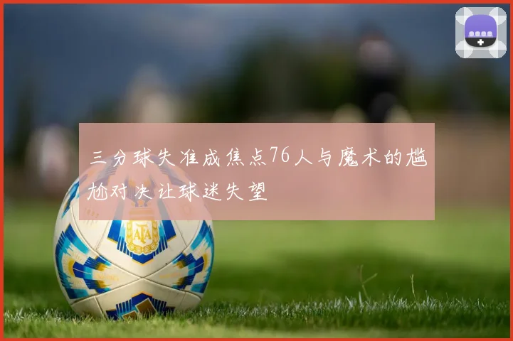 三分球失准成焦点76人与魔术的尴尬对决让球迷失望