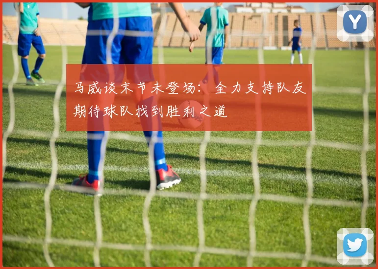 马威谈末节未登场：全力支持队友期待球队找到胜利之道