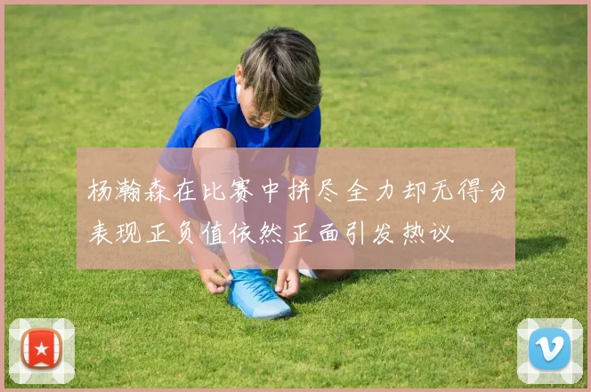 杨瀚森在比赛中拼尽全力却无得分表现正负值依然正面引发热议