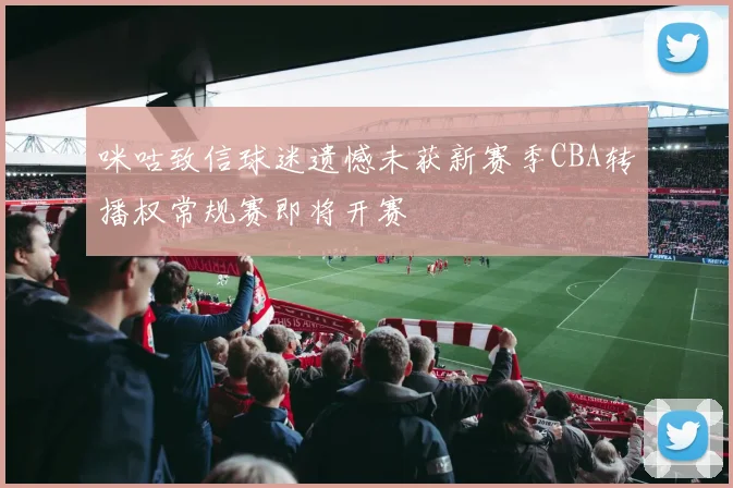 咪咕致信球迷遗憾未获新赛季CBA转播权常规赛即将开赛