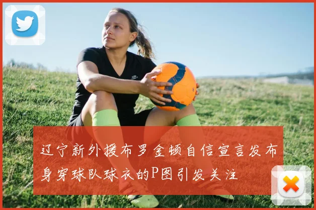 辽宁新外援布罗金顿自信宣言发布身穿球队球衣的P图引发关注