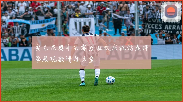 安东尼奥半决赛后狂欢庆祝站桌挥拳展现激情与力量