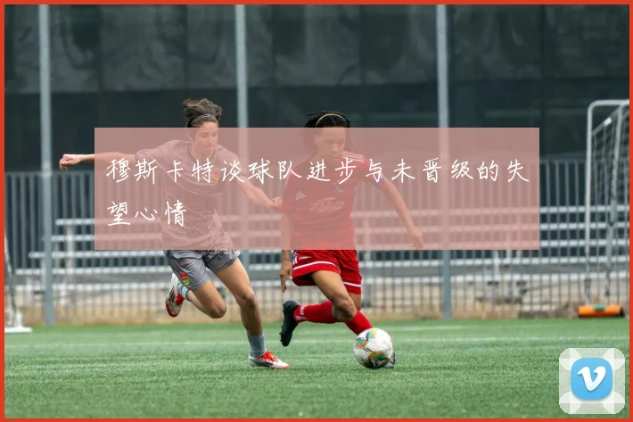 穆斯卡特谈球队进步与未晋级的失望心情