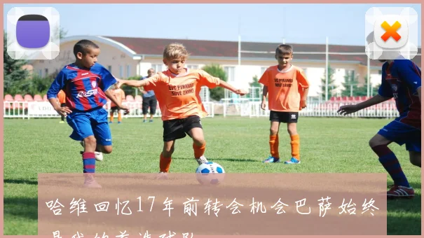 哈维回忆17年前转会机会巴萨始终是我的首选球队