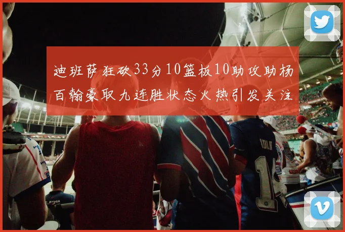 迪班萨狂砍33分10篮板10助攻助杨百翰豪取九连胜状态火热引发关注