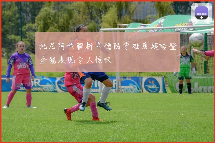 托尼阿伦解析韦德防守难度超哈登全能表现令人惊叹