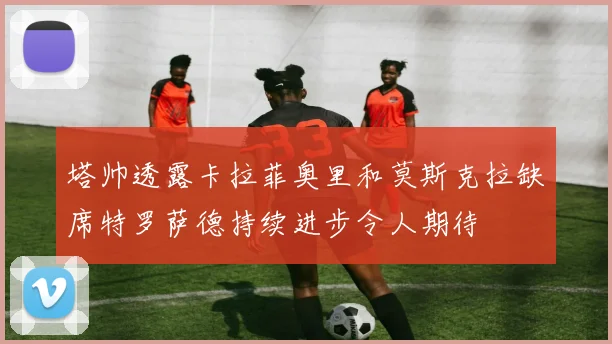 塔帅透露卡拉菲奥里和莫斯克拉缺席特罗萨德持续进步令人期待