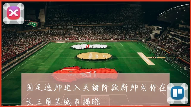 国足选帅进入关键阶段新帅或将在长三角某城市揭晓