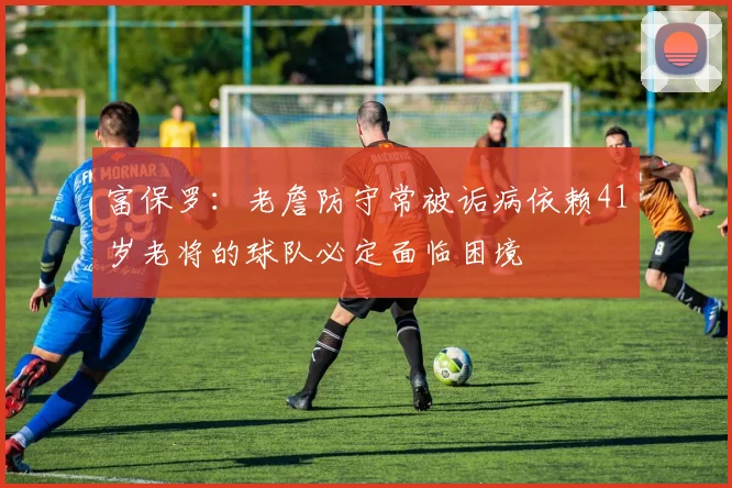 富保罗：老詹防守常被诟病依赖41岁老将的球队必定面临困境