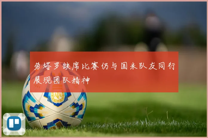 劳塔罗缺席比赛仍与国米队友同行展现团队精神