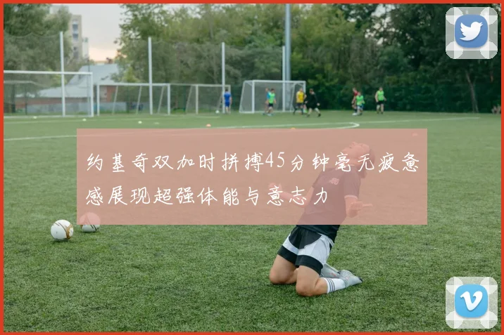 约基奇双加时拼搏45分钟毫无疲惫感展现超强体能与意志力