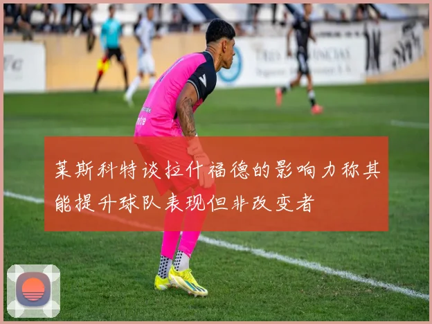 莱斯科特谈拉什福德的影响力称其能提升球队表现但非改变者