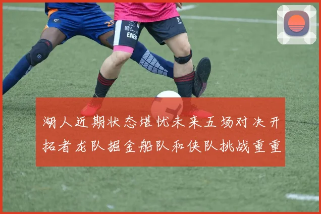 湖人近期状态堪忧未来五场对决开拓者龙队掘金船队和侠队挑战重重