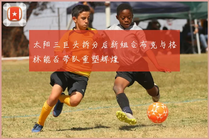 太阳三巨头拆分后新组合布克与格林能否带队重塑辉煌