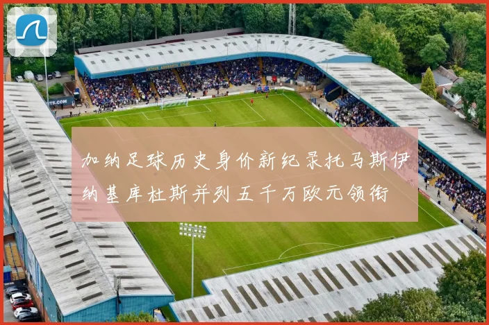 加纳足球历史身价新纪录托马斯伊纳基库杜斯并列五千万欧元领衔