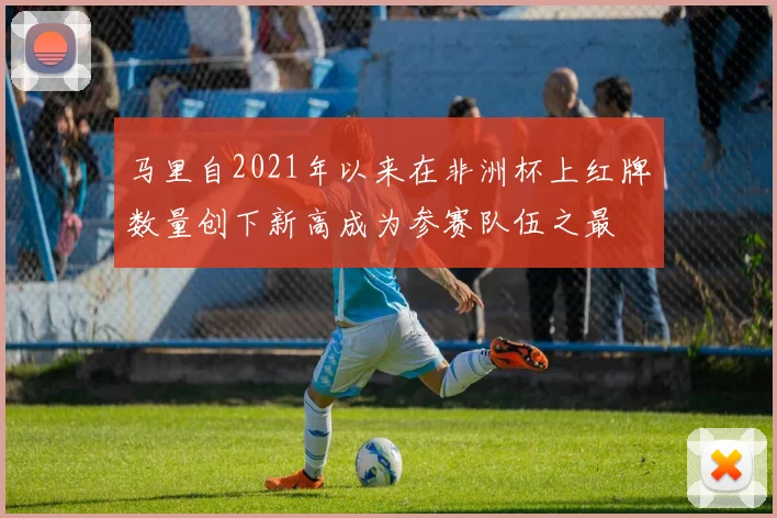 马里自2021年以来在非洲杯上红牌数量创下新高成为参赛队伍之最